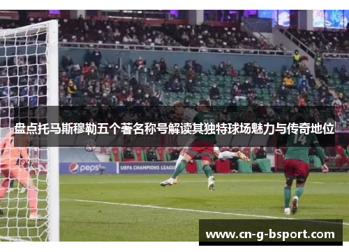 盘点托马斯穆勒五个著名称号解读其独特球场魅力与传奇地位