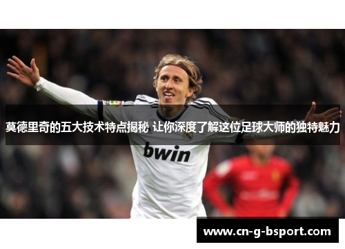 莫德里奇的五大技术特点揭秘 让你深度了解这位足球大师的独特魅力