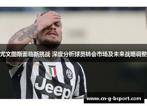 尤文图斯面临新挑战 深度分析球员转会市场及未来战略调整