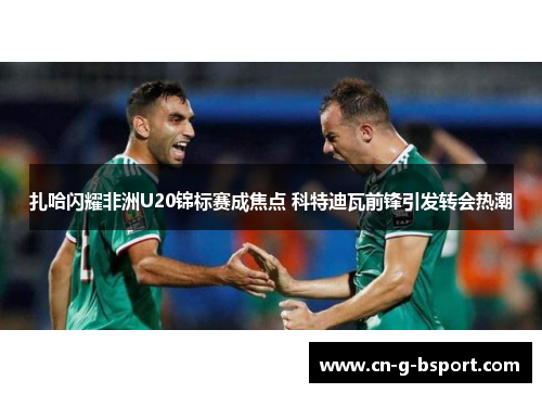 扎哈闪耀非洲U20锦标赛成焦点 科特迪瓦前锋引发转会热潮