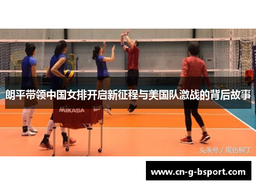 朗平带领中国女排开启新征程与美国队激战的背后故事