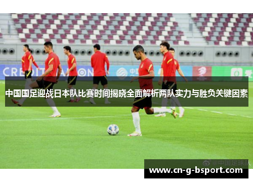 中国国足迎战日本队比赛时间揭晓全面解析两队实力与胜负关键因素