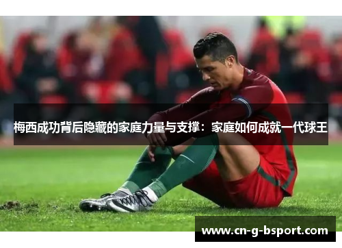 梅西成功背后隐藏的家庭力量与支撑：家庭如何成就一代球王