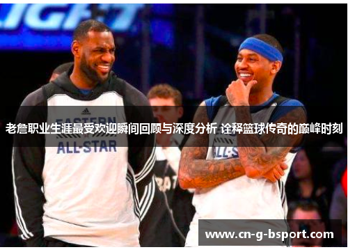 老詹职业生涯最受欢迎瞬间回顾与深度分析 诠释篮球传奇的巅峰时刻