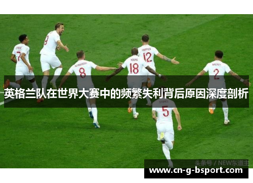 英格兰队在世界大赛中的频繁失利背后原因深度剖析